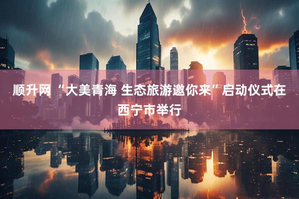 顺升网 “大美青海 生态旅游邀你来”启动仪式在西宁市举行