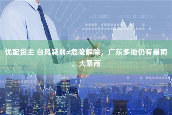 优配货主 台风减弱≠危险解除，广东多地仍有暴雨、大暴雨