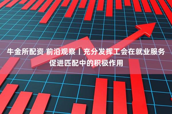 牛金所配资 前沿观察丨充分发挥工会在就业服务促进匹配中的积极作用