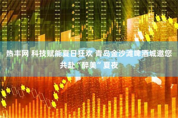 热丰网 科技赋能夏日狂欢 青岛金沙滩啤酒城邀您共赴“醉美”夏夜