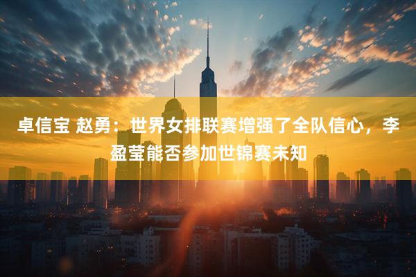 卓信宝 赵勇：世界女排联赛增强了全队信心，李盈莹能否参加世锦赛未知