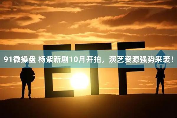 91微操盘 杨紫新剧10月开拍，演艺资源强势来袭！