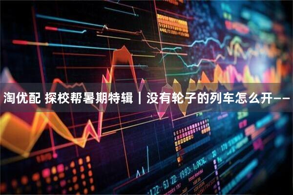 淘优配 探校帮暑期特辑｜没有轮子的列车怎么开——
