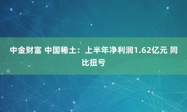 中金财富 中国稀土：上半年净利润1.62亿元 同比扭亏