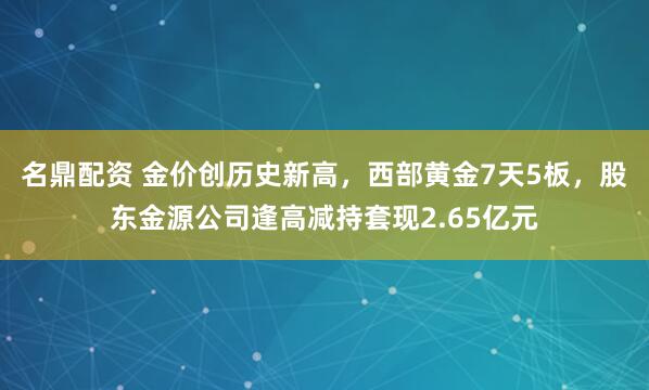 名鼎配资 金价创历史新高，西部黄金7天5板，股东金源公司逢高减持套现2.65亿元