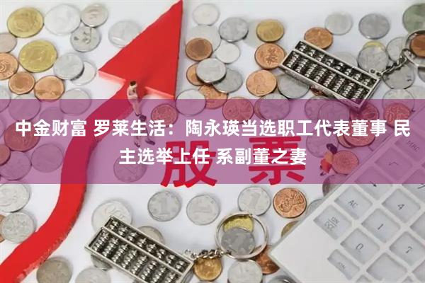 中金财富 罗莱生活：陶永瑛当选职工代表董事 民主选举上任 系副董之妻
