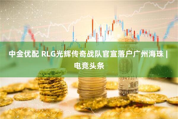 中金优配 RLG光辉传奇战队官宣落户广州海珠 | 电竞头条
