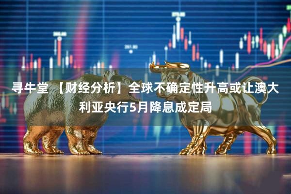 寻牛堂 【财经分析】全球不确定性升高或让澳大利亚央行5月降息成定局