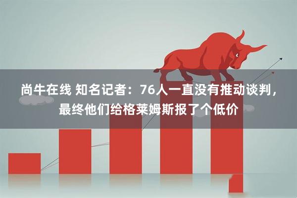 尚牛在线 知名记者：76人一直没有推动谈判，最终他们给格莱姆斯报了个低价