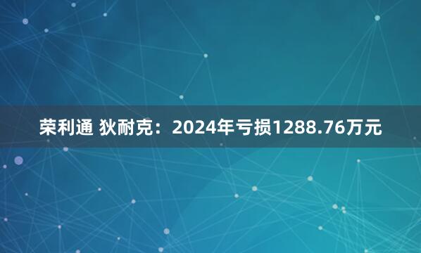 荣利通 狄耐克：2024年亏损1288.76万元