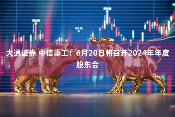 大通证券 中信重工：6月20日将召开2024年年度股东会