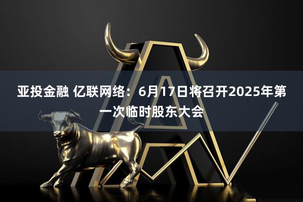 亚投金融 亿联网络：6月17日将召开2025年第一次临时股东大会