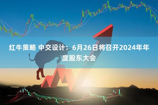 红牛策略 中交设计：6月26日将召开2024年年度股东大会