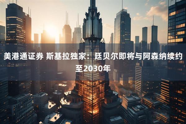 美港通证券 斯基拉独家：廷贝尔即将与阿森纳续约至2030年