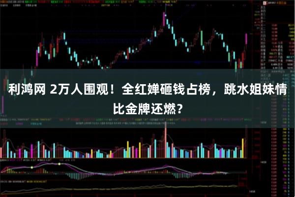 利鸿网 2万人围观！全红婵砸钱占榜，跳水姐妹情比金牌还燃？