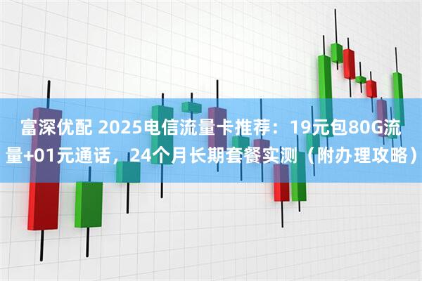 富深优配 2025电信流量卡推荐：19元包80G流量+01元通话，24个月长期套餐实测（附办理攻略）