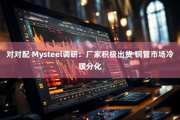 对对配 Mysteel调研：厂家积极出货 铜管市场冷暖分化