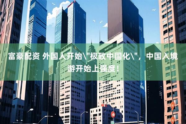 富豪配资 外国人开始＂极致中国化＂，中国入境游开始上强度！