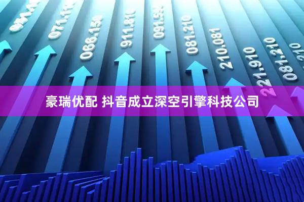 豪瑞优配 抖音成立深空引擎科技公司