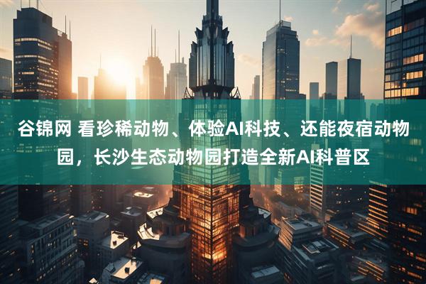 谷锦网 看珍稀动物、体验AI科技、还能夜宿动物园，长沙生态动物园打造全新AI科普区